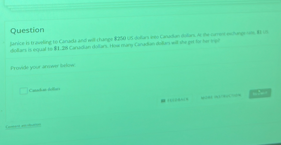 Question 
Janice is traveling to Canada and will change $250 US dollars into Canadian dollars. At the current exchange rate, $1 US
dollars is equal to $1.28 Canadian dollars. How many Canadian dollars will she get for her trip? 
Provide your answer below: 
Canadian dollars 
HD)A,CK MORE IASTENCTION suànit 
Content attribution