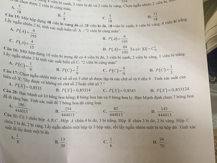 324
' v'g 4 viện bị xanh, 3 viên bị đỏ và 2 viên bị vàng. Chọn ngẫu nhiên 2 viên bị, u
dể chọn được 2 viên bi cùng màu.
A.  7/18 
B.  5/8   11/18 
C.  5/18 
D.
Câu 15: Một hộp đựng 40 viên bị trong đó có 20 viên bị đỏ viên bi xanh, 6 viên bi vàng, 4 viên bi trắng.
Lấy ngẫu nhiên 2 bi, tính xác suất biến cố A:''2 2 viên bi cùng màu''.
A. P(A)= 4/195 
C. P(A)= 4/15 
B. P(A)= 6/195 
D. P(A)= 64/195  7 Ta có :|Omega |=C_(40)^2
Câu 16: Một hộp đựng 10 viên bị trong đó có 4 viên bi đỏ, 3 viên bị xanh , 2 viên bi vàng, 1 viên bi trắng.
^circ 
Lẩy ngẫu nhiên 2 bi tính xác suất biển có C: "2 viên bi cùng màu'
A. P(C)= 1/9  B. P(C)= 2/9  C. P(C)= 4/9  D. P(C)= 1/3 
Câu 17: Chọn ngẫu nhiên một vé xổ số có 5 chữ số được lập từ các chữ số từ 0 đến 9 . Tính xác suất của
biển cố X: "lấy được vé không có chữ số 2 hoặc chữ số 7 " P(X)=0,853124
A. P(X)=0,8533 B. P(X)=0,85314 C. P(X)=0,8545 D.
Câu 28: Bạn Mạnh có 10 bông hoa hồng; 8 bông hoa lan và 9 bông hoa ly. Bạn Mạnh định chọn 7 bông hoa
để đi tặng bạn. Tính xác suất để 7 bông hoa đó cùng loại.
A.  186/444015 . B.  254/444015 . C.  82/444015 . D.  143/444015 .
Câu 31: Có 3 chiếc hộp A, B,C . Hộp A chứa 4 bi đỏ, 3 bi trắng. Hộp B chứa 3 bi đỏ, 2 bi vàng. Hộp C
chứa 2 bi đỏ, 2 bi vàng. Lấy ngẫu nhiên một hộp từ 3 hộp này, rồi lấy ngẫu nhiên một bi từ hộp đó. Tính xác
suất đề lấy được một bi đỏ.
A.  1/8 .
B.  13/30 .  1/6 .  39/70 .
C.
D.