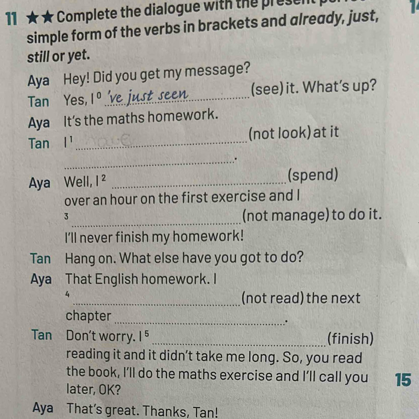 11 ★ ★ Complete the dialogue with the present 
simple form of the verbs in brackets and already, just, 
still or yet. 
Aya Hey! Did you get my message? 
Tan Yes, 1^0 _V (see) it. What’s up? 
Aya It's the maths homework.
Tan l^1 _(not look) at it 
_. 
Aya Well, |^2 _(spend) 
over an hour on the first exercise and I 
_ 
3 
(not manage) to do it. 
I'll never finish my homework! 
Tan Hang on. What else have you got to do? 
Aya That English homework. I 
4 
_(not read) the next 
chapter_ 
∴ 
Tan Don't worry. |^5 _(finish) 
reading it and it didn’t take me long. So, you read 
the book, I’ll do the maths exercise and I’ll call you 15 
later, OK? 
Aya That’s great. Thanks, Tan!