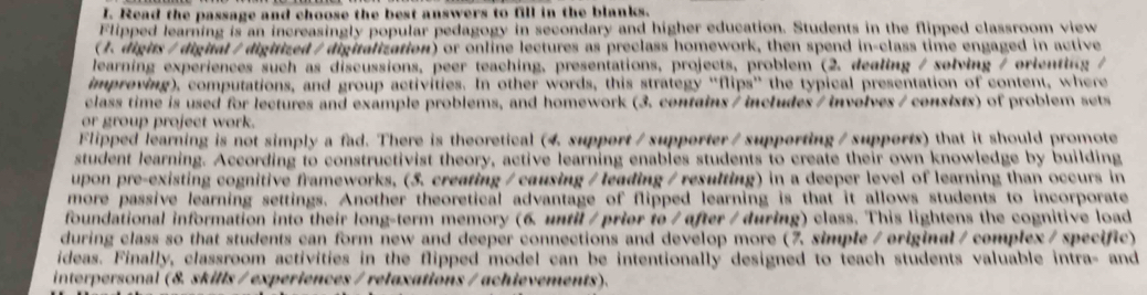 Read the passage and choose the best answers to fill in the blanks. 
Flipped learning is an increasingly popular pedagogy in secondary and higher education. Students in the flipped classroom view 
( J. digits/ digial /digitized / digitalization) or online lectures as preclass homework, then spend in-class time engaged in active 
learning experiences such as discussions, peer teaching, presentations, projects, problem (2. dealing / solving / orienting / 
impreving), computations, and group activities. In other words, this strategy “flips” the typical presentation of content, where 
class time is used for lectures and example problems, and homework (3. contains / includes / involves / consists) of problem sets 
or group project work. 
Flipped learning is not simply a fad. There is theoretical (4. support / supporter / supporting / supports) that it should promote 
student learning. According to constructivist theory, active learning enables students to create their own knowledge by building 
upon pre-existing cognitive frameworks, (5. creating / causing / leading / resulting) in a deeper level of learning than occurs in 
more passive learning settings. Another theoretical advantage of flipped learning is that it allows students to incorporate 
foundational information into their long-term memory (6. until / prier to / after / during) class. This lightens the cognitive load 
during class so that students can form new and deeper connections and develop more (7. simple / original / complex / specific) 
ideas. Finally, classroom activities in the flipped model can be intentionally designed to teach students valuable intra- and 
interpersonal (8. skills / experiences / relaxations / achievements).