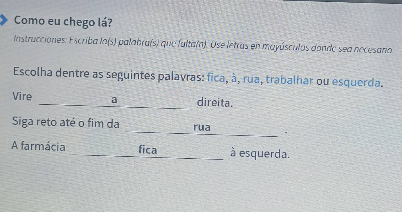 Como eu chego lá? 
Instrucciones: Escriba la(s) palabra(s) que falta(n). Use letras en mayúsculas donde sea necesario. 
Escolha dentre as seguintes palavras: fica, à, rua, trabalhar ou esquerda. 
Vire direita. 
a 
Siga reto até o fim da 
rua 
fica 
A farmácia à esquerda.