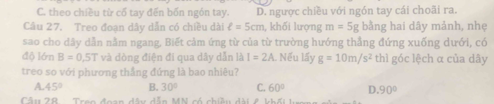 C. theo chiều từ cổ tay đến bốn ngón tay. D. ngược chiều với ngón tay cái choãi ra.
Câu 27. Treo đoạn dây dẫn có chiều dài ell =5cm , khối lượng m=5g bằng hai dây mảnh, nhẹ
sao cho dây dẫn nằm ngang, Biết cảm ứng từ của từ trường hướng thẳng đứng xuống dưới, có
độ lớn B=0,5T và dòng điện đi qua dây dẫn là I=2A. Nếu lấy g=10m/s^2 thì góc lệch α của dây
treo so với phương thẳng đứng là bao nhiêu?
A. 45° B. 30° C. 60°
D. 90°
Câu 28 - Treo đoạn dây dẫn MN có chiều dài ê khối