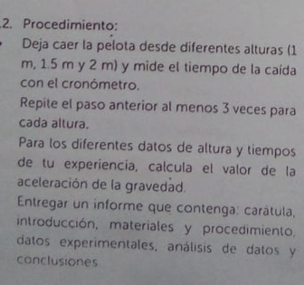 Procedimiento: 
Deja caer la pelota desde diferentes alturas (1
m, 1.5 m y 2 m) y mide el tiempo de la caída 
con el cronómetro. 
Repite el paso anterior al menos 3 veces para 
cada altura. 
Para los diferentes datos de altura y tiempos 
de tu experiencia, calcula el valor de la 
aceleración de la gravedad. 
Entregar un informe que contenga: carátula, 
introducción, materiales y procedimiento, 
datos experimentales, análisis de datos y 
conclusiones