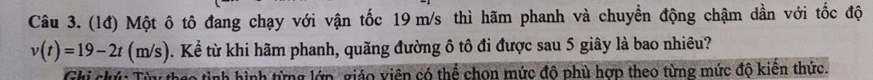 (1đ) Một ô tô đang chạy với vận tốc 19 m/s thì hãm phanh và chuyển động chậm dần với tốc độ
v(t)=19-2t(m/s). Kể từ khi hãm phanh, quãng đường ô tô đi được sau 5 giây là bao nhiêu? 
Ghi chứ: Từy thao tình hình từng lớp, giáo viên có thể chon mức đô phù hợp theo từng mức độ kiến thức.