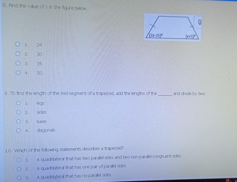 Find the value of x in the figure below.
1, 24
2, 30
3. 35
4. 50
9. To find the length of the mid-segment of a trapezoid, add the lengths of the_ and divide by two.
1. legs
2. sides
3. bases
4. diagonals
10. Which of the following statements describes a trapezoid?
1. A quadrilateral that has two parallel sides and two non-parallel congruent sides.
2. A quadrilateral that has one pair of parallel sides.
3. A quadrilateral that has no parallel sides.