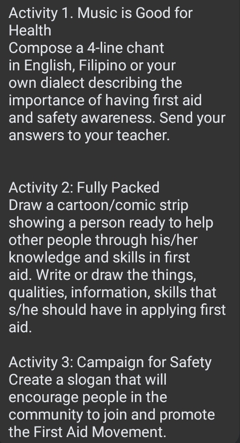 Activity 1. Music is Good for 
Health 
Compose a 4 -line chant 
in English, Filipino or your 
own dialect describing the 
importance of having first aid 
and safety awareness. Send your 
answers to your teacher. 
Activity 2: Fully Packed 
Draw a cartoon/comic strip 
showing a person ready to help 
other people through his/her 
knowledge and skills in first 
aid. Write or draw the things, 
qualities, information, skills that 
s/he should have in applying first 
aid. 
Activity 3: Campaign for Safety 
Create a slogan that will 
encourage people in the 
community to join and promote 
the First Aid Movement.