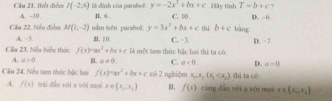 Biết điểm I(-2;6) là đỉnh của parabol: y=-2x^2+bx+c. Hãy tính T=b+c ?
A. −10. B. 6. C. 10 D. -6.
Câu 22. Nếu điểm M(1;-2) nằm trên parabol: y=3x^2+bx+c thì b+c bằng:
A. −5. B. 10. C. −3. D. -7.
Câu 23. Nếu biểu thức f(x)=ax^2+bx+c là một tam thức bậc hai thì ta có:
A. a>0. B. a!= 0. C. a<0</tex>. D. a=0. 
Câu 24. Nếu tam thức bậc hai f(x)=ax^2+bx+c có 2 nghiệm x_1, x_2(x_1 thì ta có:
A. f(x) trái đấu với a với mọi x∈ (x_1:x_2) B. f(x) cùng dấu với a với mọi x∈ (x_1;x_2)