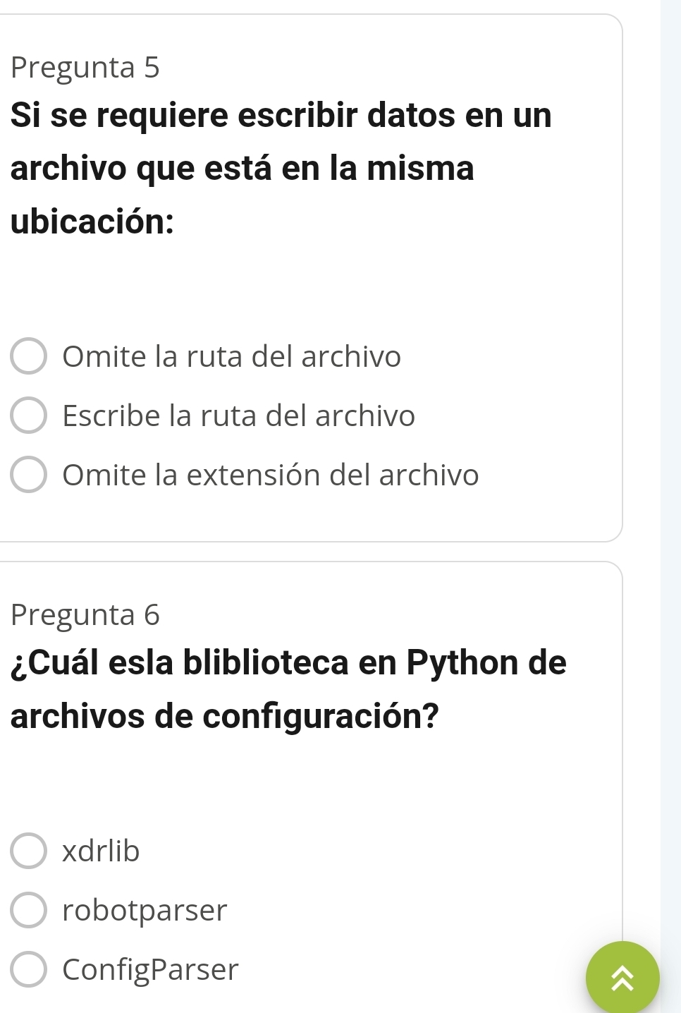 Pregunta 5
Si se requiere escribir datos en un
archivo que está en la misma
ubicación:
Omite la ruta del archivo
Escribe la ruta del archivo
Omite la extensión del archivo
Pregunta 6
¿Cuál esla bliblioteca en Python de
archivos de configuración?
xdrlib
robotparser
ConfigParser