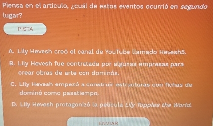 Piensa en el articulo, ¿cuál de estos eventos ocurrió en segundo
lugar?
PISTA
A. Lily Hevesh creó el canal de YouTube llamado Hevesh5.
B. Lily Hevesh fue contratada por algunas empresas para
crear obras de arte con dominós.
C. Lily Hevesh empezó a construir estructuras con fichas de
dominó como pasatiempo.
D. Lily Hevesh protagonizó la película Lily Topples the World.
ENVIAR