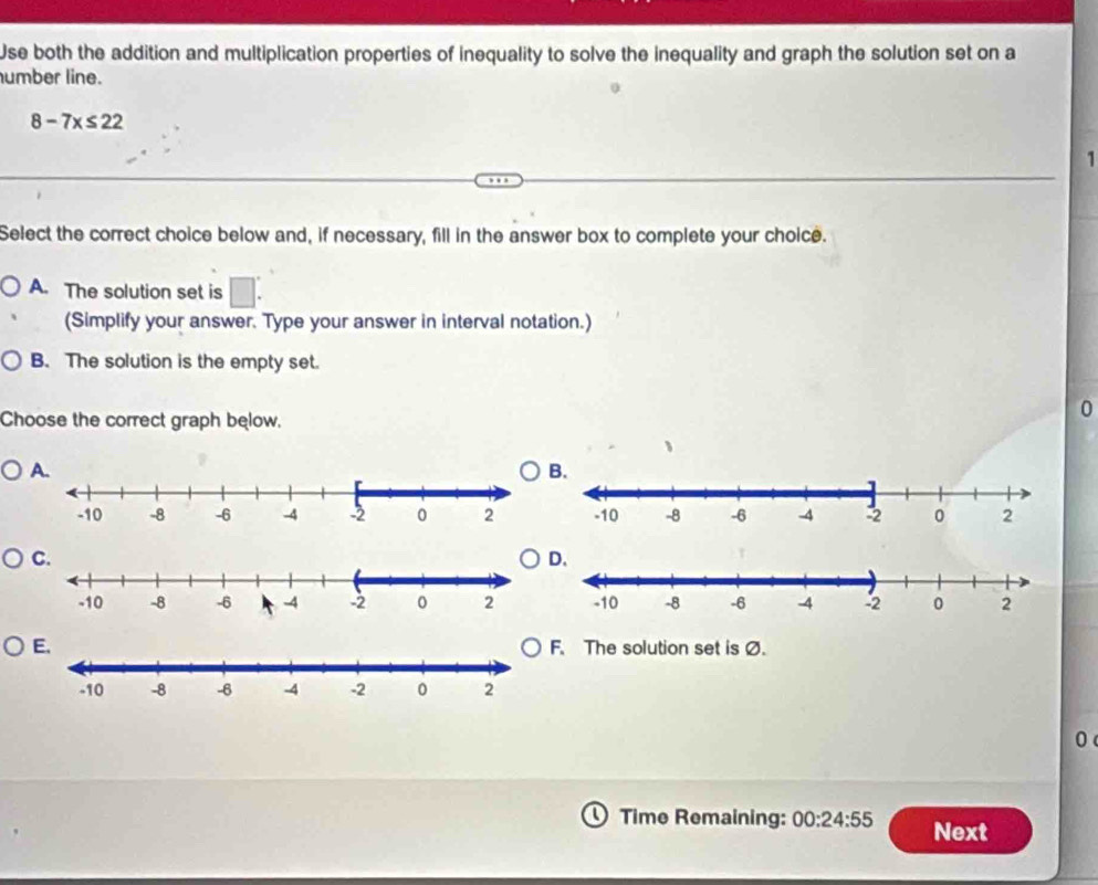 Use both the addition and multiplication properties of inequality to solve the inequality and graph the solution set on a
umber line.
8-7x≤ 22
1
Select the correct choice below and, if necessary, fill in the answer box to complete your choice.
A. The solution set is □ : 
(Simplify your answer. Type your answer in interval notation.)
B. The solution is the empty set.
Choose the correct graph below.
0. The solution set is Ø.
0
Time Remaining: 00:24:55 Next