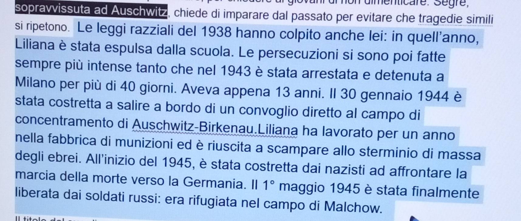 mon dimenticare. Segre, 
sopravvissuta ad Auschwitz, chiede di imparare dal passato per evitare che tragedie simili 
si ripetono. Le leggi razziali del 1938 hanno colpito anche lei: in quell'anno, 
Liliana è stata espulsa dalla scuola. Le persecuzioni si sono poi fatte 
sempre più intense tanto che nel 1943 è stata arrestata e detenuta a 
Milano per più di 40 giorni. Aveva appena 13 anni. Il 30 gennaio 1944 è 
stata costretta a salire a bordo di un convoglio diretto al campo di 
concentramento di Auschwitz-Birkenau.Liliana ha lavorato per un anno 
nella fabbrica di munizioni ed è riuscita a scampare allo sterminio di massa 
degli ebrei. All'inizio del 1945, è stata costretta dai nazisti ad affrontare la 
marcia della morte verso la Germania. II 1° maggio 1945 è stata finalmente 
liberata dai soldati russi: era rifugiata nel campo di Malchow.