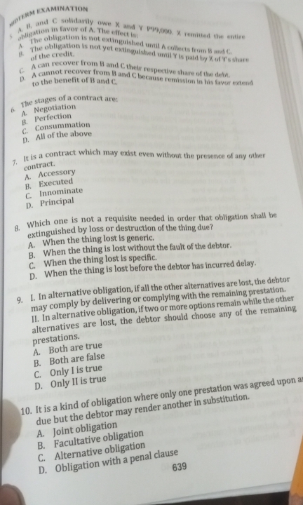 MDTERM EXAMinATIon
s A. B, and C solidarily owe X and Y P99,000. X remitted the entire
abligation in favor of A. The effect is
A. The obligation is not extinguished until A collects from B and C
B. The obligation is not yet extinguished until Y is paid by X of Y 's shars
of the credit.
C. A can recover from B and C their respective share of the debt
D. A cannot recover from B and C because remission in his fayor extend
to the benefit of B and C.
6. The stages of a contract are:
A. Negotiation
B. Perfection
C. Consummation D. All of the above
?. It is a contract which may exist even without the presence of any other
A. Accessory contract.
B. Executed
D. Principal C. Innominate
Which one is not a requisite needed in order that obligation shall be
extinguished by loss or destruction of the thing due?
A. When the thing lost is generic.
B. When the thing is lost without the fault of the debtor.
C. When the thing lost is specific.
D. When the thing is lost before the debtor has incurred delay.
9. I. In alternative obligation, if all the other alternatives are lost, the debtor
may comply by delivering or complying with the remaining prestation.
II. In alternative obligation, if two or more options remain while the other
alternatives are lost, the debtor should choose any of the remaining
prestations.
A. Both are true
B. Both are false
C. Only I is true D. Only II is true
10. It is a kind of obligation where only one prestation was agreed upon a
due but the debtor may render another in substitution.
A. Joint obligation
B. Facultative obligation
C. Alternative obligation
D. Obligation with a penal clause
639