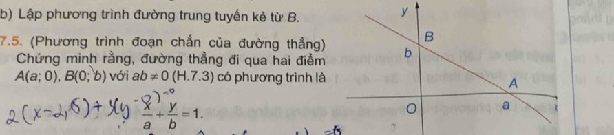 Lập phương trình đường trung tuyến kẻ từ B. 
y 
7.5. (Phương trình đoạn chắn của đường thẳng) 
B 
Chứng minh rằng, đường thẳng đi qua hai điểm
b
A(a;0), B(0;b) với ab!= 0(H.7.3) có phương trình là 
A
 x/a + y/b =1. 
a χ
=(5