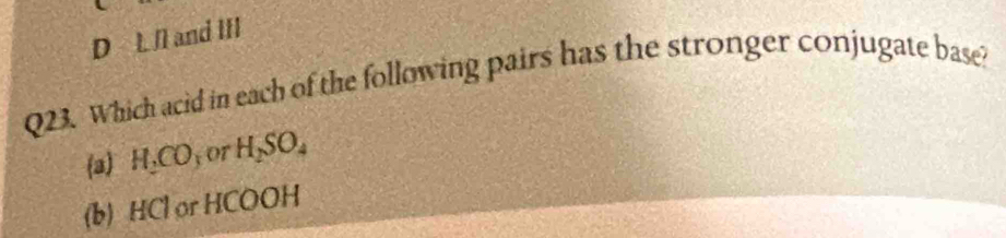 D L II and III
Q23. Which acid in each of the following pairs has the stronger conjugate base?
(a) H_2CO or H_2SO_4
(b) HCl or HCOOH