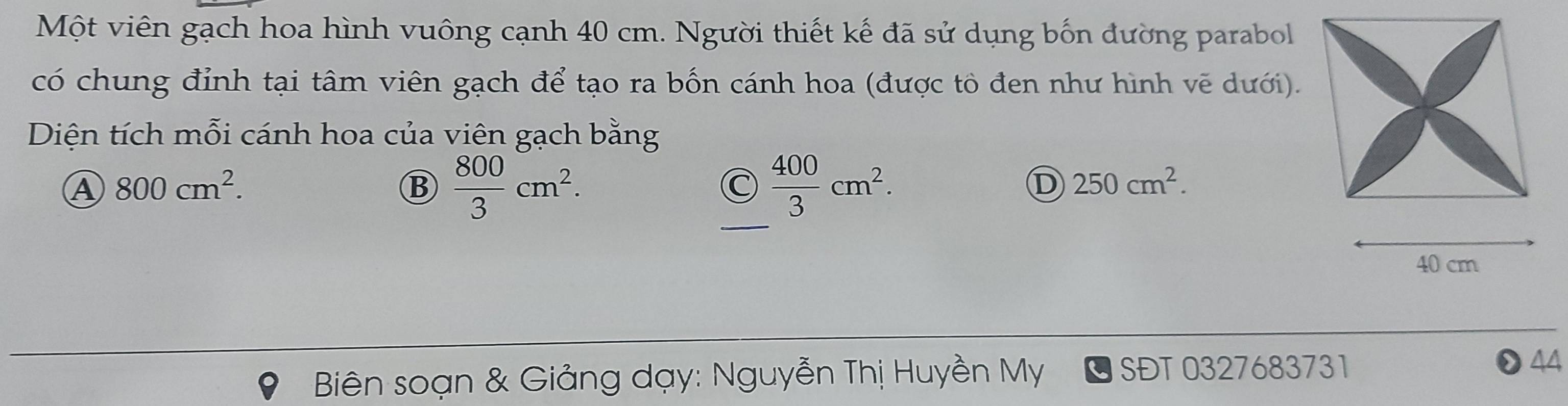 Một viên gạch hoa hình vuông cạnh 40 cm. Người thiết kế đã sử dụng bốn đường parabol
có chung đỉnh tại tâm viên gạch để tạo ra bốn cánh hoa (được tô đen như hình vẽ dưới).
Diện tích mỗi cánh hoa của viên gạch bằng
④ 800cm^2. 
_
B  800/3 cm^2.
C  400/3 cm^2.
D 250cm^2.
40 cm
* Biên soạn & Giảng dạy: Nguyễn Thị Huyền My SĐT 0327683731 44