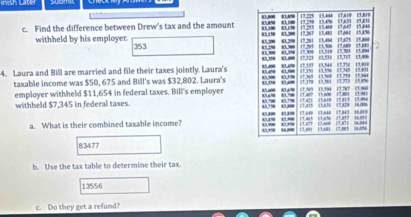 inish Later submit Check My Answ 
c. Find the difference between Drew’s tax and the amount 
withheld by his employer.
353
4. Laura and Bill are married and file their taxes jointly. Laura's 
taxable income was $50, 675 and Bill's was $32,802. Laura's 
employer withheld $11,654 in federal taxes. Bill’s employer 
withheld $7,345 in federal taxes. 
a. What is their combined taxable income?
83477
b. Use the tax table to determine their tax.
13556
c. Do they get a refund?