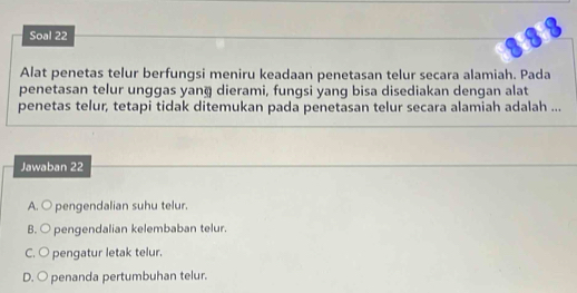 Soal 22
Alat penetas telur berfungsi meniru keadaan penetasan telur secara alamiah. Pada
penetasan telur unggas yang dierami, fungsi yang bisa disediakan dengan alat
penetas telur, tetapi tidak ditemukan pada penetasan telur secara alamiah adalah ...
Jawaban 22
A. ○ pengendalian suhu telur.
B. ○ pengendalian kelembaban telur.
C. ○ pengatur letak telur.
D. ○ penanda pertumbuhan telur.