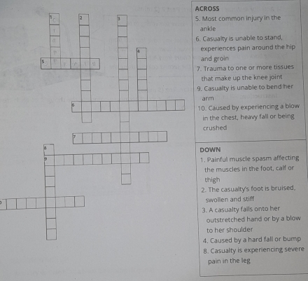 ACROSS 
5. Most common injury in the 
ankle 
6. Casualty is unable to stand, 
experiences pain around the hip 
and groin 
7. Trauma to one or more tissues 
that make up the knee joint 
9. Casualty is unable to bend her 
arm 
10. Caused by experiencing a blow 
in the chest, heavy fall or being 
ushed 
WN 
Painful muscle spasm affecting 
he muscles in the foot, calf or 
high 
The casualty's foot is bruised, 
wollen and stiff 
A casualty falls onto her 
utstretched hand or by a blow 
o her shoulder 
Caused by a hard fall or bump 
8. Casualty is experiencing severe 
pain in the leg