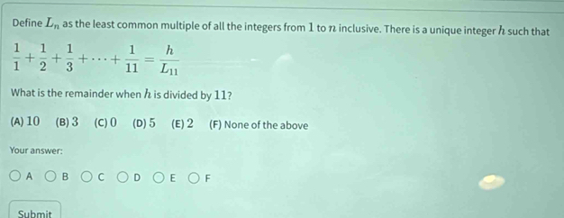 Define L_n as the least common multiple of all the integers from 1 to n inclusive. There is a unique integer h such that
 1/1 + 1/2 + 1/3 +·s + 1/11 =frac hL_11
What is the remainder when h is divided by 11?
(A) 10 (B) 3 (C) 0 (D) 5 (E) 2 (F) None of the above
Your answer:
A B
F
Submit