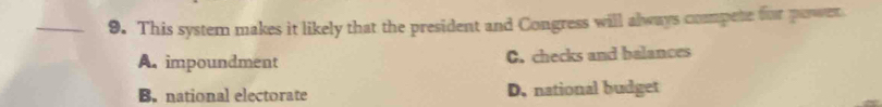 This system makes it likely that the president and Congress will always compete for poswer.
A. impoundment C. checks and balances
B. national electorate D. national budget