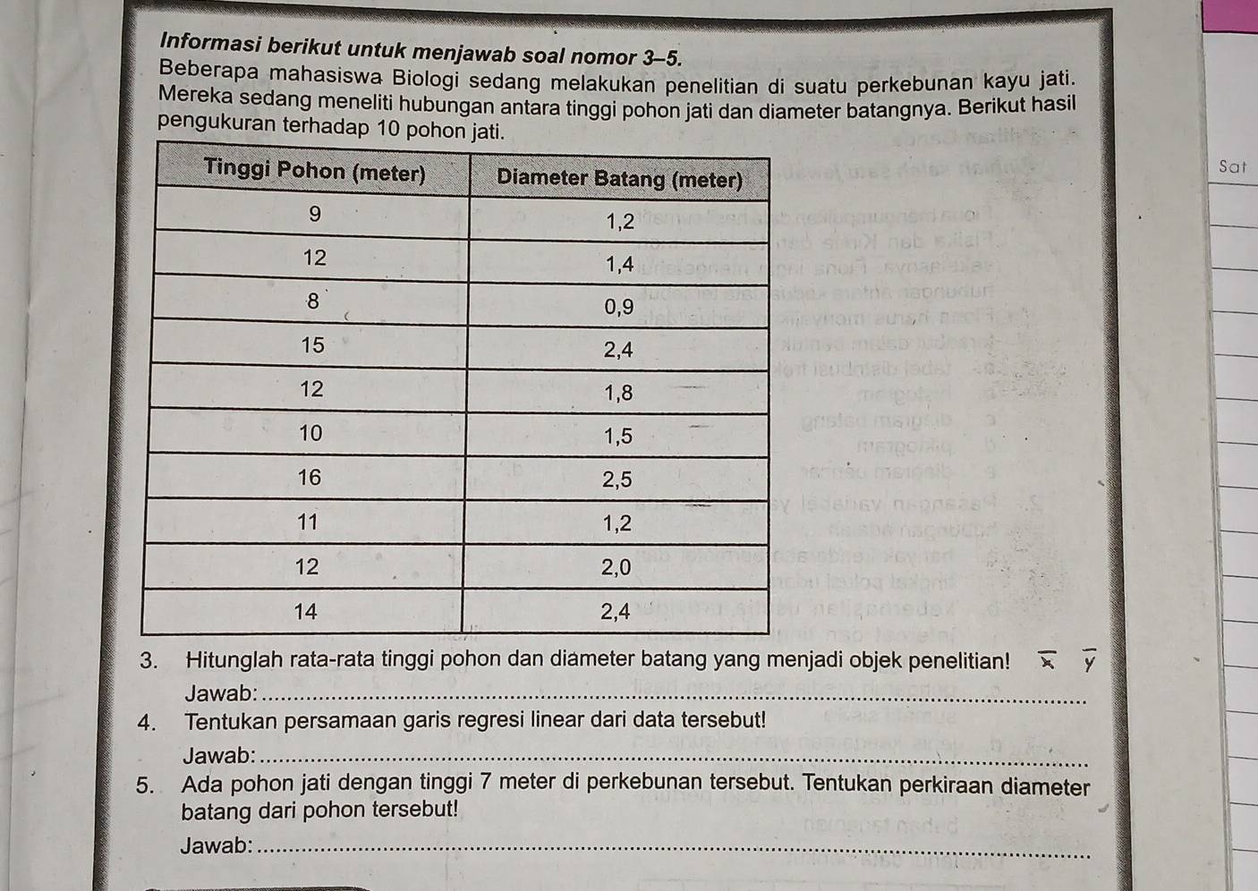 Informasi berikut untuk menjawab soal nomor 3-5. 
Beberapa mahasiswa Biologi sedang melakukan penelitian di suatu perkebunan kayu jati. 
Mereka sedang meneliti hubungan antara tinggi pohon jati dan diameter batangnya. Berikut hasil 
pengukuran terhad Sat 
3. Hitunglah rata-rata tinggi pohon dan diameter batang yang menjadi objek penelitian! overline xoverline y
Jawab:_ 
4. Tentukan persamaan garis regresi linear dari data tersebut! 
Jawab:_ 
5. Ada pohon jati dengan tinggi 7 meter di perkebunan tersebut. Tentukan perkiraan diameter 
batang dari pohon tersebut! 
Jawab:_