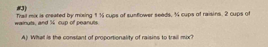 #3) 
Trail mix is created by mixing 1½ cups of sunflower seeds, ¾ cups of raisins, 2 cups of 
wainuts, and ½ cup of peanuts. 
A) What is the constant of proportionality of raisins to trail mix?