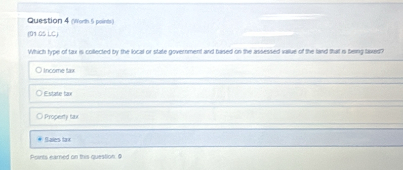 (Worth 5 points)
(01.05 LC)
Which type of tax is collected by the local or state government and based on the assessed value of the land that is being taxed?
Income tax
Estate tax
Property tax
Sales tax
Points earned on this question. 0