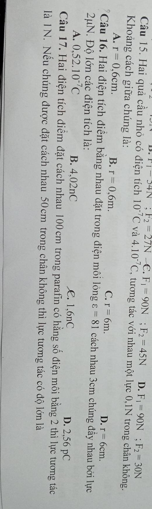 F_1-34N; F_2=27N-∈. F_1=90N; F_2=45N D. F_1=90N; F_2=30N
Câu 15. Hai quả cầu nhỏ có điện tích 10^(-7)C và 4.10^(-7)C , tương tác với nhau một lực 0,1N trong chân không.
Khoảng cách giữa chúng là:
A. r=0,6cm.
B. r=0,6m.
C. r=6m.
D. r=6cm. 
Câu 16. Hai điện tích điểm bằng nhau đặt trong điện môi lỏng varepsilon =81 cách nhau 3cm chúng đầy nhau bởi lực
2μN. Độ lớn các điện tích là:
A. 0,52.10^(-7)C B. 4,02nC C. 1,6nC
D. 2,56 pC
Câu 17. Hai điện tích điểm đặt cách nhau 100 cm trong parafin có hằng số điện môi bằng 2 thì lực tương tác
là 1N. Nếu chúng được đặt cách nhau 50cm trong chân không thì lực tương tác có độ lớn là