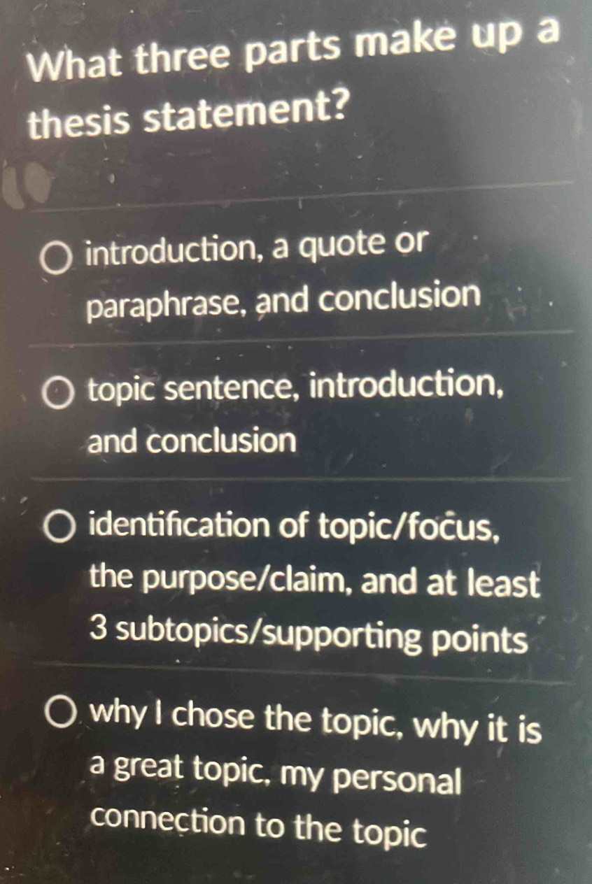 What three parts make up a
thesis statement?
introduction, a quote or
paraphrase, and conclusion
topic sentence, introduction,
and conclusion
identification of topic/focus,
the purpose/claim, and at least
3 subtopics/supporting points
why I chose the topic, why it is
a great topic, my personal
conneçtion to the topic