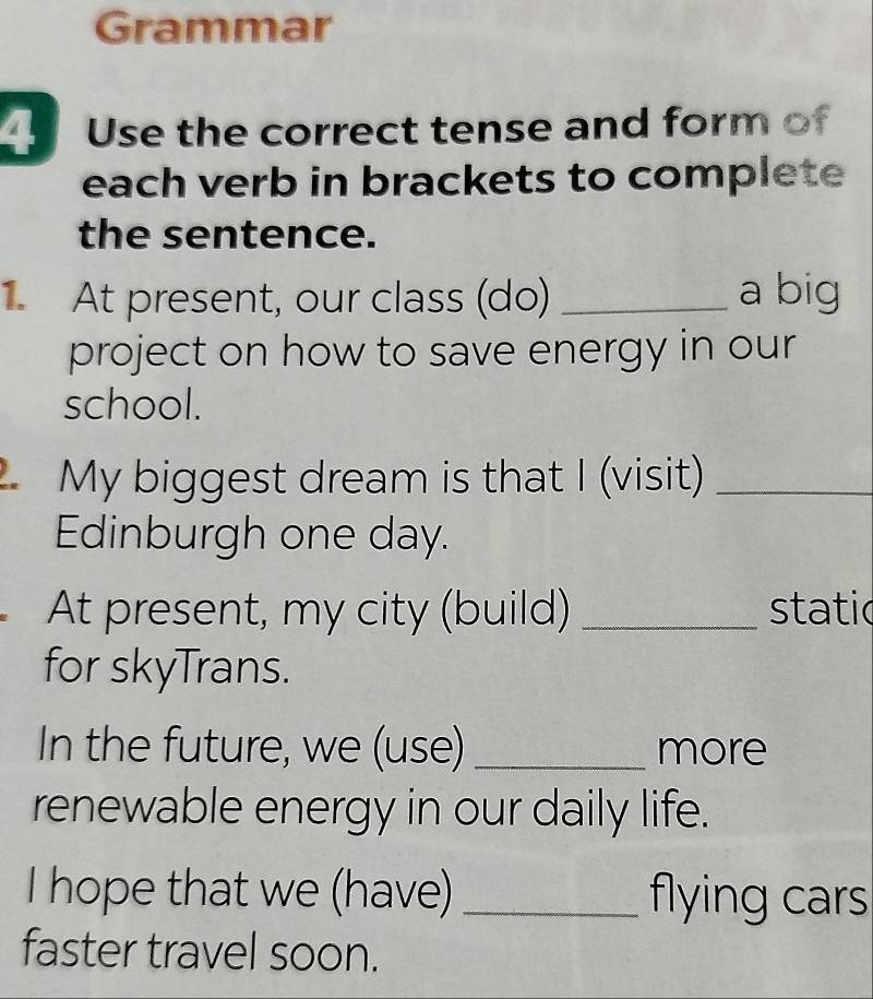 Grammar 
Use the correct tense and form of 
each verb in brackets to complete 
the sentence. 
At present, our class (do) _a big 
project on how to save energy in our 
school. 
My biggest dream is that I (visit)_ 
Edinburgh one day. 
At present, my city (build) _static 
for skyTrans. 
In the future, we (use) _more 
renewable energy in our daily life. 
I hope that we (have) _flying cars 
faster travel soon.