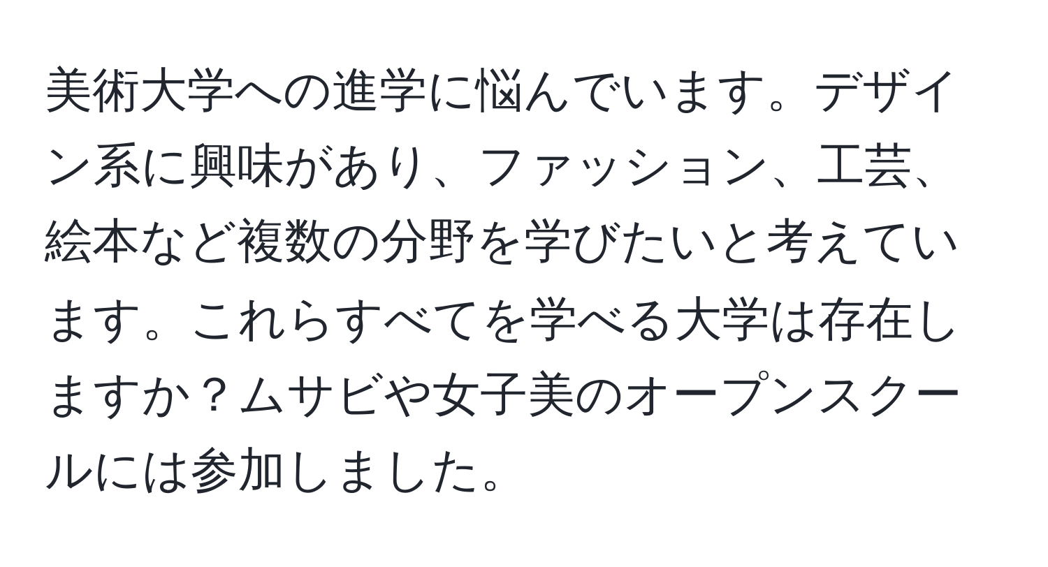 美術大学への進学に悩んでいます。デザイン系に興味があり、ファッション、工芸、絵本など複数の分野を学びたいと考えています。これらすべてを学べる大学は存在しますか？ムサビや女子美のオープンスクールには参加しました。