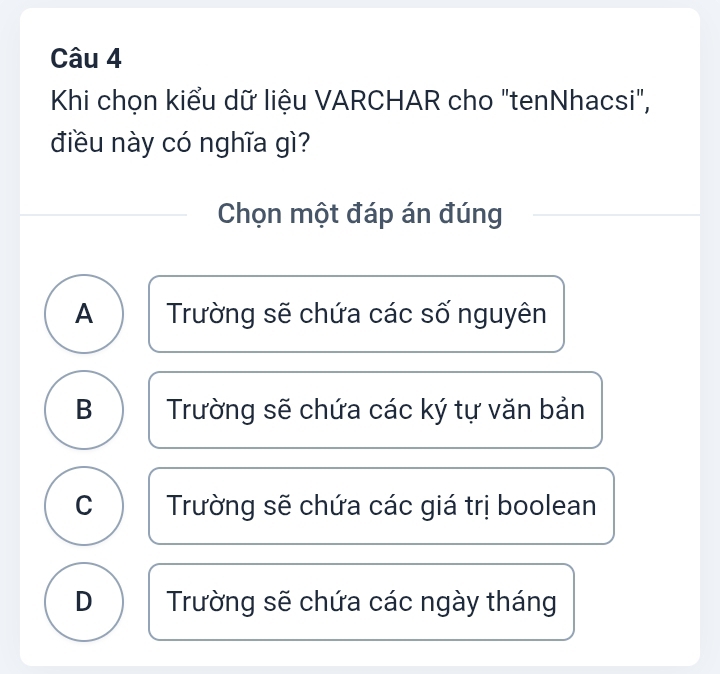 Khi chọn kiểu dữ liệu VARCHAR cho "tenNhacsi",
điều này có nghĩa gì?
Chọn một đáp án đúng
A Trường sẽ chứa các số nguyên
B Trường sẽ chứa các ký tự văn bản
C Trường sẽ chứa các giá trị boolean
D Trường sẽ chứa các ngày tháng