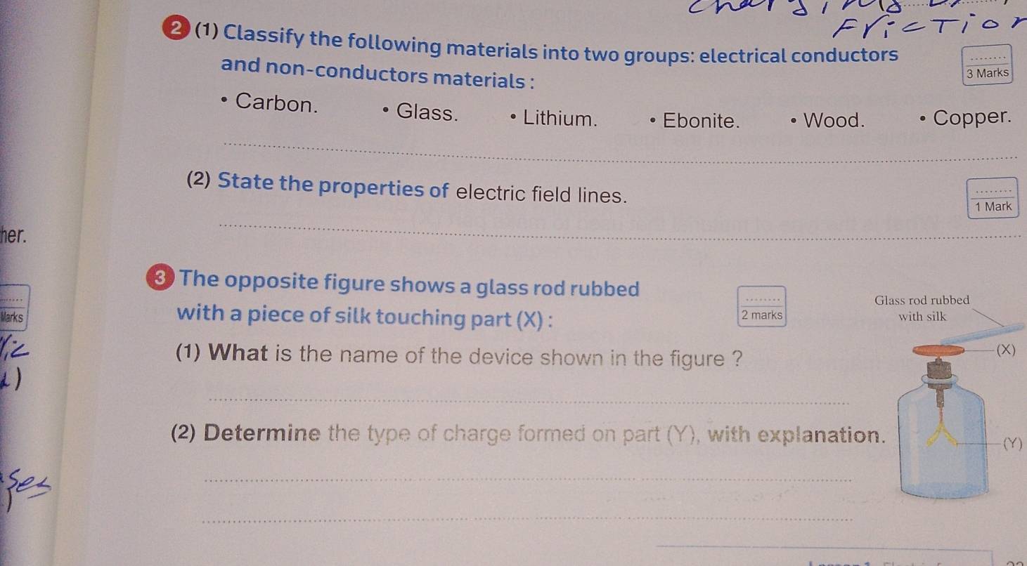 ② (1) Classify the following materials into two groups: electrical conductors
and non-conductors materials :
3 Marks
_
Carbon. Glass. Lithium. Ebonite. Wood. Copper.
(2) State the properties of electric field lines.
1 Mark
her.
_
The opposite figure shows a glass rod rubbed
2 marks
Marks with a piece of silk touching part (X) : 
(1) What is the name of the device shown in the figure ?)
_
(2) Determine the type of charge formed on part (Y), with explanati)
_
_
_