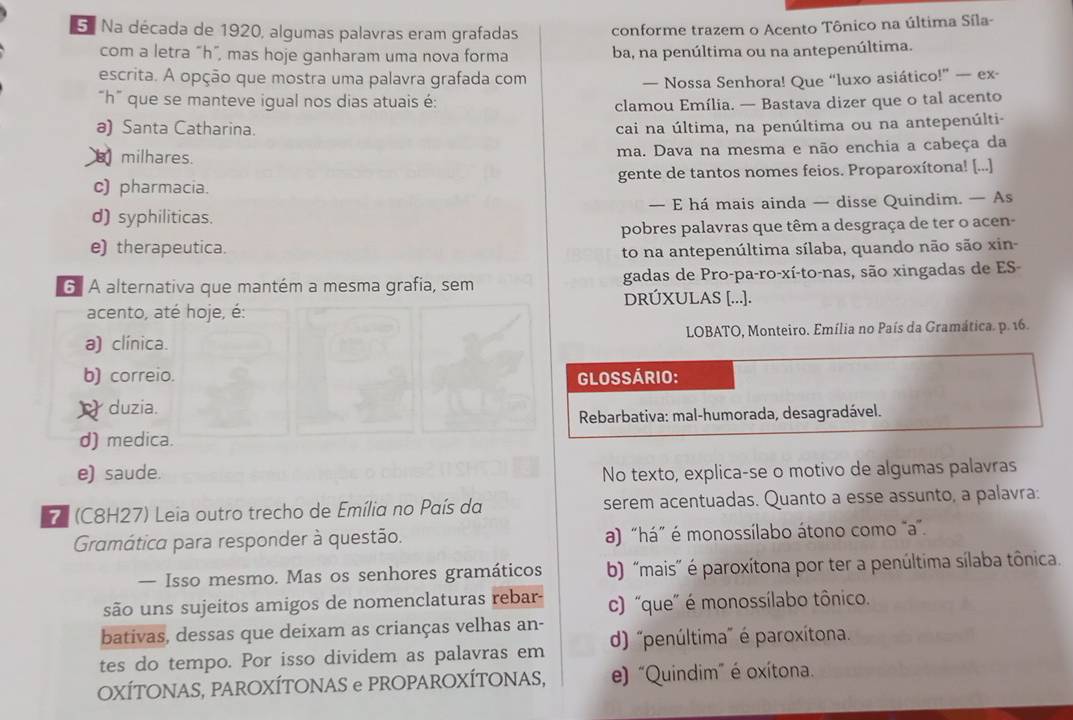 5ª Na década de 1920, algumas palavras eram grafadas conforme trazem o Acento Tônico na última Síla-
com a letra “h”, mas hoje ganharam uma nova forma ba, na penúltima ou na antepenúltima.
escrita. A opção que mostra uma palavra grafada com
— Nossa Senhora! Que “luxo asiático!” — ex-
“h” que se manteve igual nos dias atuais é:
clamou Emília. — Bastava dizer que o tal acento
a) Santa Catharina. cai na última, na penúltima ou na antepenúlti-
milhares. ma. Dava na mesma e não enchia a cabeça da
c) pharmacia. gente de tantos nomes feios. Proparoxítona! [...]
d) syphiliticas. — E há mais ainda — disse Quindim. — As
e) therapeutica. pobres palavras que têm a desgraça de ter o acen-
to na antepenúltima sílaba, quando não são xin-
G. A alternativa que mantém a mesma grafia, sem gadas de Pro-pa-ro-xí-to-nas, são xingadas de ES-
DRÚXULAS [...].
acento, até hoje, é:
a) clínica.  LOBATO, Monteiro. Emília no País da Gramática. p. 16.
b) correio. GLOSSÁRIO:
duzia.
Rebarbativa: mal-humorada, desagradável.
d) medica.
e) saude. No texto, explica-se o motivo de algumas palavras
7 (C8H27) Leia outro trecho de Emília no País da serem acentuadas. Quanto a esse assunto, a palavra:
Gramática para responder à questão. a) "há" é monossílabo átono como "a".
— Isso mesmo. Mas os senhores gramáticos b) "mais' é paroxítona por ter a penúltima sílaba tônica.
são uns sujeitos amigos de nomenclaturas rebar- c) “que" é monossílabo tônico.
bativas, dessas que deixam as crianças velhas an-
tes do tempo. Por isso dividem as palavras em d) 'penúltima' é paroxítona.
OXÍTONAS, PAROXÍTONAS e PROPAROXÍTONAS, e) "Quindim" é oxítona.