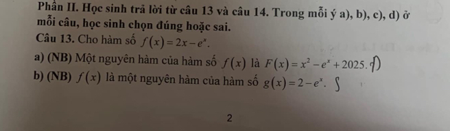 Phần II. Học sinh trả lời từ câu 13 và câu 14. Trong mỗi ý a), b), c), d) ở 
mỗi câu, học sinh chọn đúng hoặc sai. 
Câu 13. Cho hàm số f(x)=2x-e^x. 
a) (NB) Một nguyên hàm của hàm số f(x) là F(x)=x^2-e^x+2025. 
b) (NB) f(x) là một nguyên hàm của hàm số g(x)=2-e^x. 
2