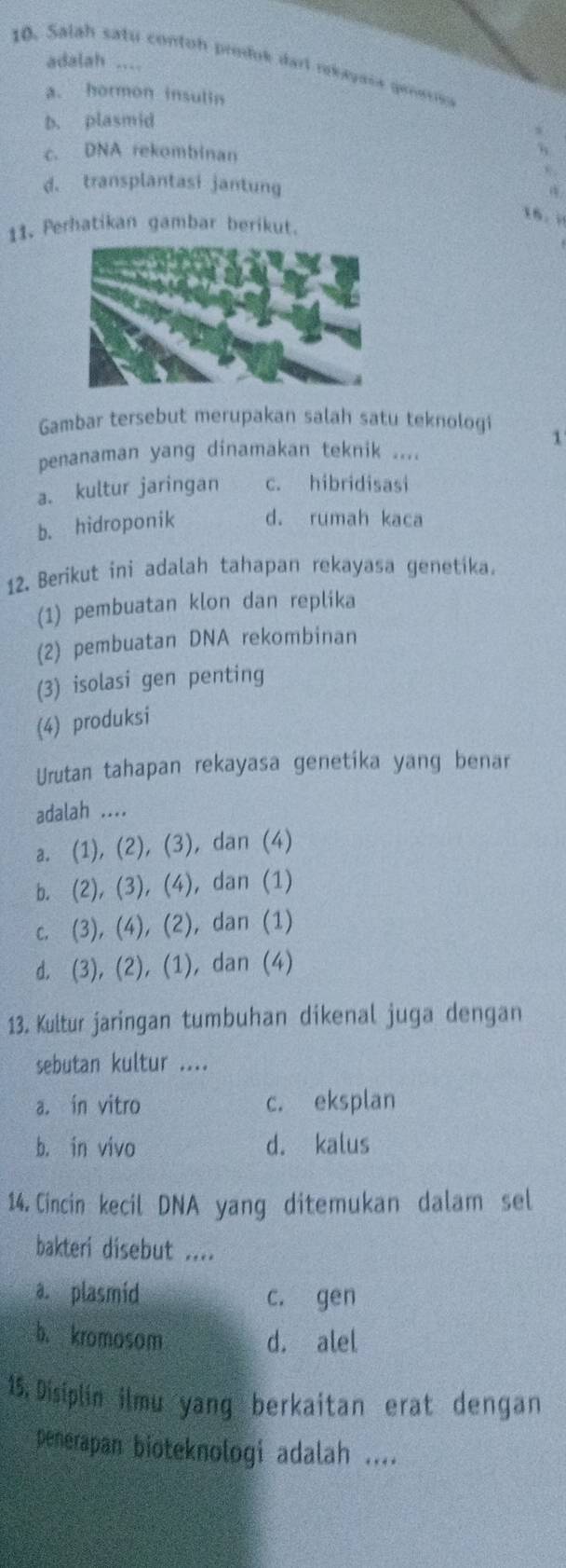 adalah ....
10. Salah satu contoh produk darl rekayasa prnesica
a. hormon insulin
b. plasmid
c. DNA rekombinan
d. transplantasi jantung
16. i
11. Perhatikan gambar berikut.
Gambar tersebut merupakan salah satu teknologi
1
penanaman yang dinamakan teknik ....
a. kultur jaringan c. hibridisasi
b. hidroponik d. rumah kaca
12. Berikut ini adalah tahapan rekayasa genetika.
(1) pembuatan klon dan replika
(2) pembuatan DNA rekombinan
(3) isolasi gen penting
(4) produksi
Urutan tahapan rekayasa genetika yang benar
adalah ....
a. (1), (2), (3), dan (4)
b. (2), (3), (4), dan (1)
c. (3), (4), (2), dan (1)
d. (3), (2), (1), dan (4)
13. Kultur jaringan tumbuhan dikenal juga dengan
sebutan kultur ....
a. in vitro c. eksplan
b. in vivo d. kalus
14. Cincin kecil DNA yang ditemukan dalam sel
bakteri disebut ....
a. plasmid c. gen
b. kromosom d. alel
15. Disiplin ilmu yang berkaitan erat dengan
penerapan bioteknologi adalah ....