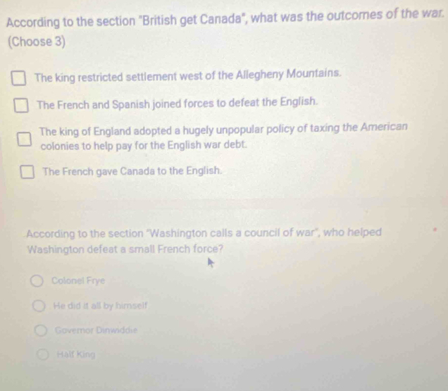 According to the section "British get Canada", what was the outcomes of the war.
(Choose 3)
The king restricted settlement west of the Allegheny Mountains.
The French and Spanish joined forces to defeat the English.
The king of England adopted a hugely unpopular policy of taxing the American
colonies to help pay for the English war debt.
The French gave Canada to the English.
According to the section 'Washington calls a council of war", who helped
Washington defeat a small French force?
Colonel Frye
He did it all by himself
Governor Dinwiddie
Half King