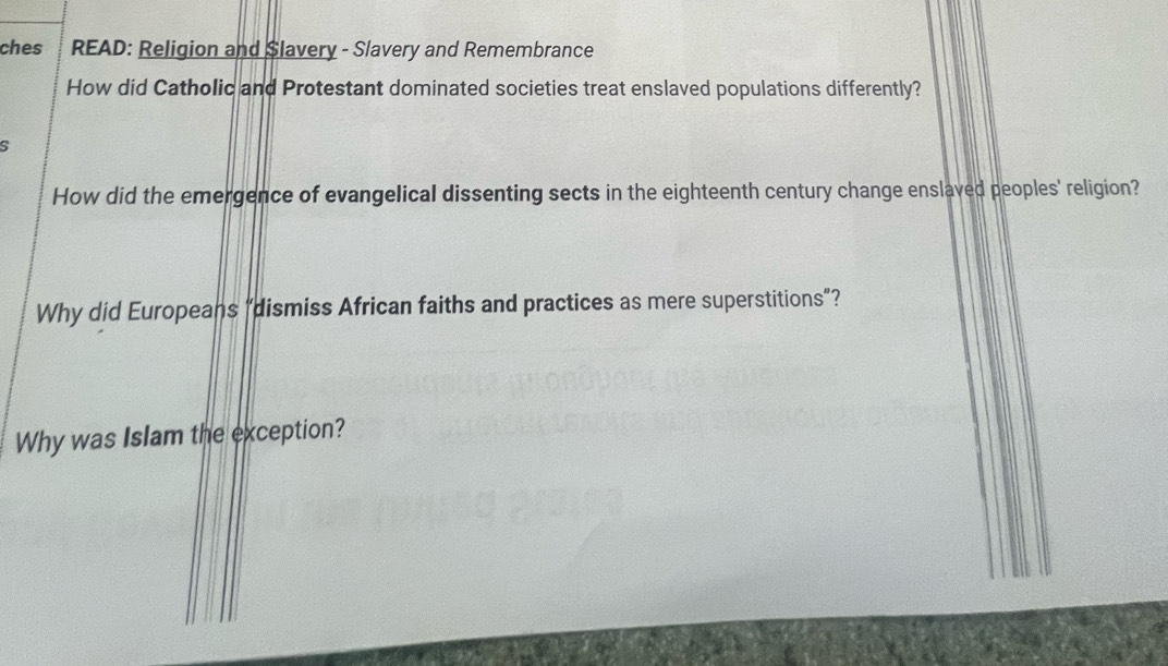 ches READ: Religion and Slavery - Slavery and Remembrance 
How did Catholic and Protestant dominated societies treat enslaved populations differently? 
s 
How did the emergence of evangelical dissenting sects in the eighteenth century change enslaved peoples' religion? 
Why did Europeans “dismiss African faiths and practices as mere superstitions”? 
Why was Islam the exception?