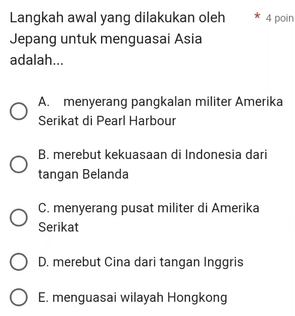 Langkah awal yang dilakukan oleh * 4 poin
Jepang untuk menguasai Asia
adalah...
A. menyerang pangkalan militer Amerika
Serikat di Pearl Harbour
B. merebut kekuasaan di Indonesia dari
tangan Belanda
C. menyerang pusat militer di Amerika
Serikat
D. merebut Cina dari tangan Inggris
E. menguasai wilayah Hongkong