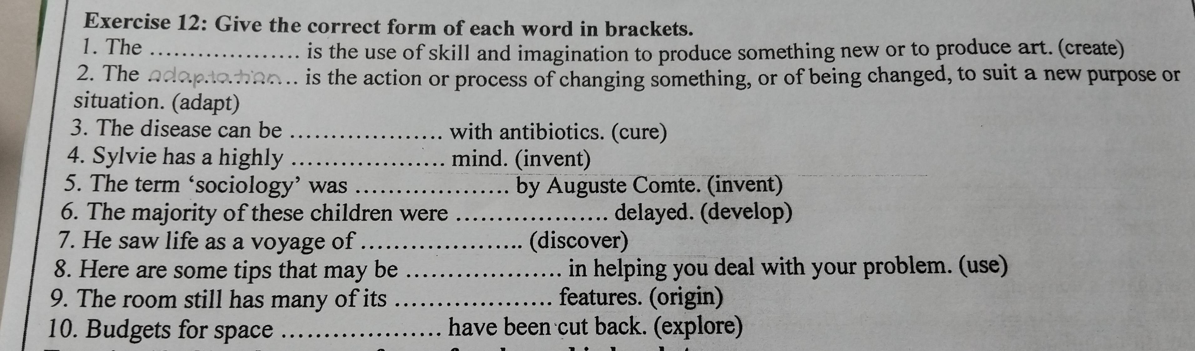 Give the correct form of each word in brackets. 
1. The_ 
is the use of skill and imagination to produce something new or to produce art. (create) 
2. The_ 
. is the action or process of changing something, or of being changed, to suit a new purpose or 
situation. (adapt) 
3. The disease can be _with antibiotics. (cure) 
4. Sylvie has a highly _mind. (invent) 
5. The term ‘sociology’ was _by Auguste Comte. (invent) 
6. The majority of these children were _delayed. (develop) 
7. He saw life as a voyage of_ (discover) 
8. Here are some tips that may be _ in helping you deal with your problem. (use) 
9. The room still has many of its _features. (origin) 
10. Budgets for space _have been cut back. (explore)