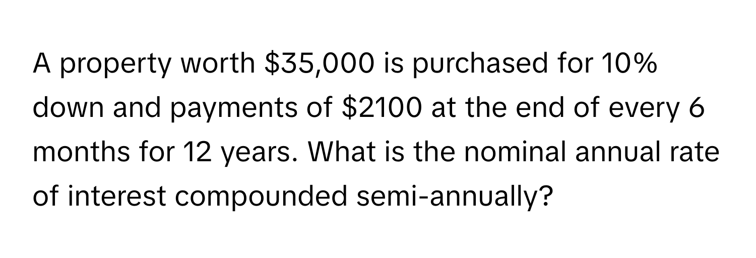 A property worth $35,000 is purchased for 10% down and payments of $2100 at the end of every 6 months for 12 years. What is the nominal annual rate of interest compounded semi-annually?