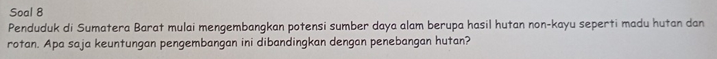 Soal 8 
Penduduk di Sumatera Barat mulai mengembangkan potensi sumber daya alam berupa hasil hutan non-kayu seperti madu hutan dan 
rotan. Apa saja keuntungan pengembangan ini dibandingkan dengan penebangan hutan?