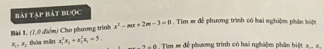 bài tập bát bUộc 
Bài 1. (1,0 điểm) Cho phương trình x^2-mx+2m-3=0. Tìm m để phương trình có hai nghiệm phân biệt
x_1, x_2 thỏa mãn x_1^(2x_2)+x_2^(2x_1)=5.
_ 2=0. Tìm m để phương trình có hai nghiệm phân biệt x_1, x_2