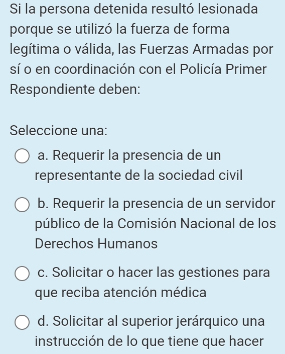 Si la persona detenida resultó lesionada
porque se utilizó la fuerza de forma
legítima o válida, las Fuerzas Armadas por
sí o en coordinación con el Policía Primer
Respondiente deben:
Seleccione una:
a. Requerir la presencia de un
representante de la sociedad civil
b. Requerir la presencia de un servidor
público de la Comisión Nacional de los
Derechos Humanos
c. Solicitar o hacer las gestiones para
que reciba atención médica
d. Solicitar al superior jerárquico una
instrucción de lo que tiene que hacer