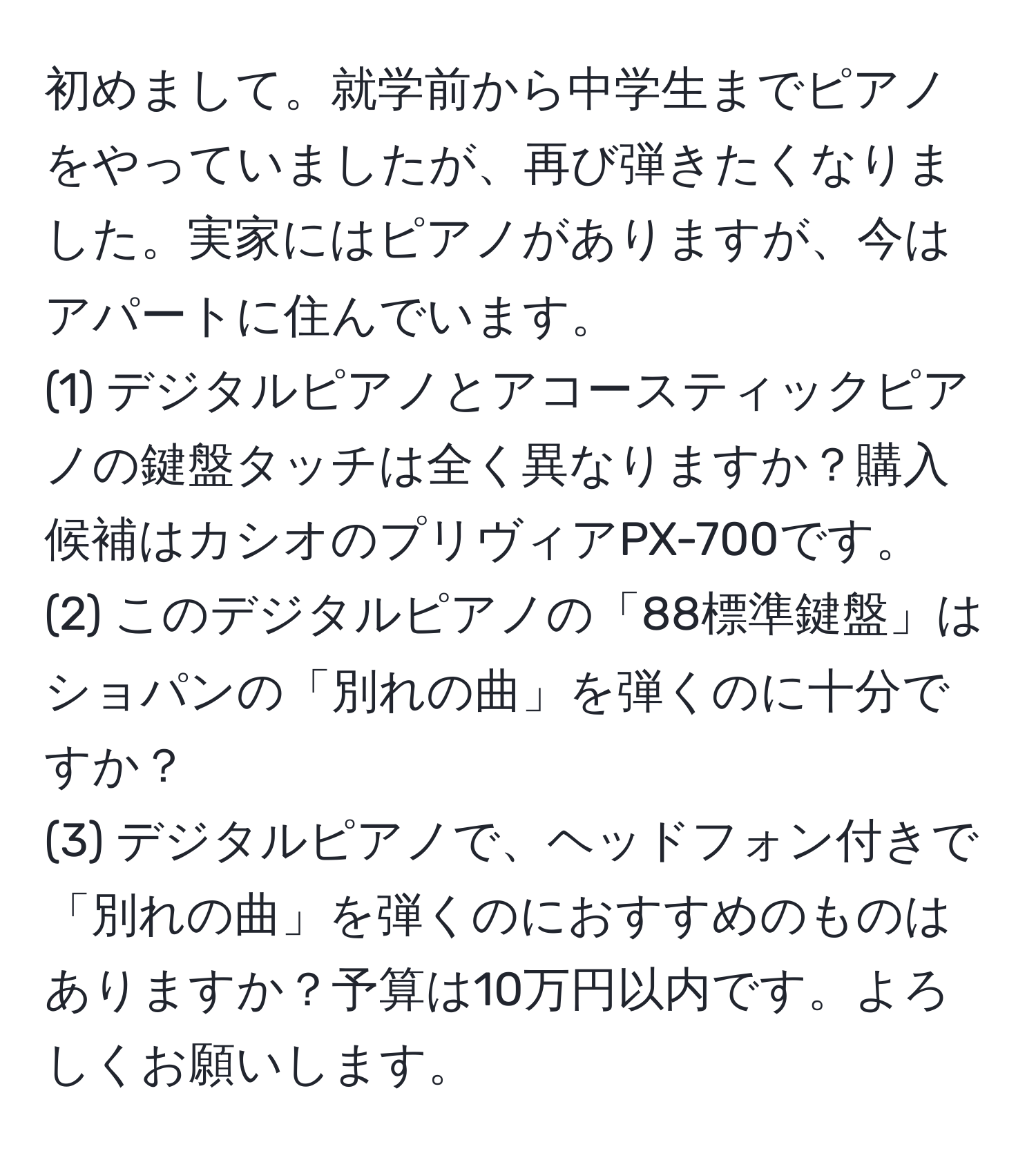 初めまして。就学前から中学生までピアノをやっていましたが、再び弾きたくなりました。実家にはピアノがありますが、今はアパートに住んでいます。  
(1) デジタルピアノとアコースティックピアノの鍵盤タッチは全く異なりますか？購入候補はカシオのプリヴィアPX-700です。  
(2) このデジタルピアノの「88標準鍵盤」はショパンの「別れの曲」を弾くのに十分ですか？  
(3) デジタルピアノで、ヘッドフォン付きで「別れの曲」を弾くのにおすすめのものはありますか？予算は10万円以内です。よろしくお願いします。