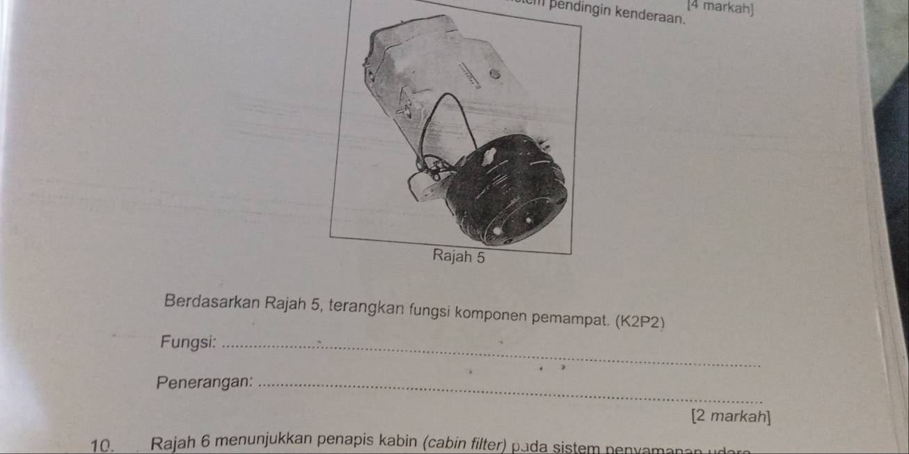 [4 markah] 
lI pendingin kenderaan. 
Berdasarkan Rajah 5, terangkan fungsi komponen pemampat. (K2P2) 
Fungsi:_ 
Penerangan:_ 
[2 markah] 
10 Rajah 6 menunjukkan penapis kabin (cabin filter) pada sistem penyamanan