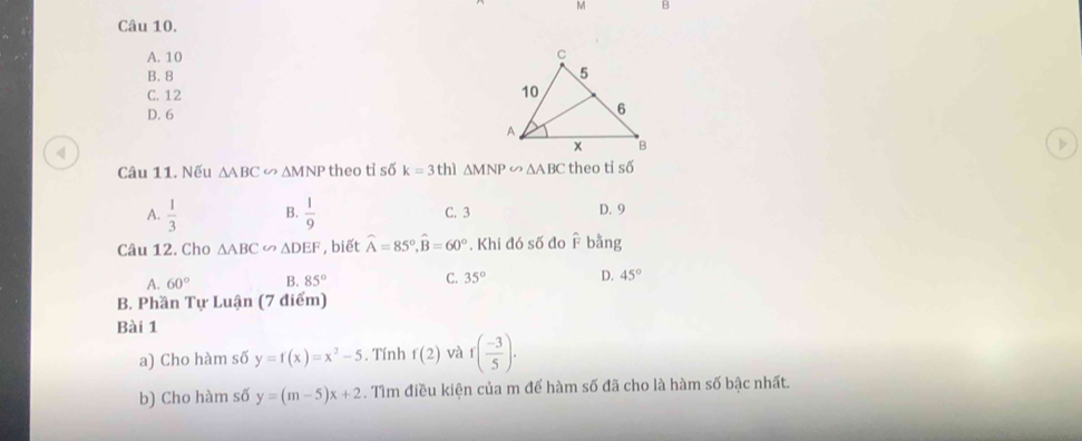 M
Câu 10.
A. 10
B. 8
C. 12
D. 6
b
Câu 11. Nếu △ ABC∽ △ MNP theo tỉ số k=3t hì △ MNP∽ △ ABC theo tỉ số
A.  1/3  B.  1/9  C. 3 D. 9
Câu 12. Cho △ ABC ∽ △ DEF , biết widehat A=85°, widehat B=60°. Khi đó số đo Ê bằng
A. 60° B. 85° C. 35° D. 45°
B. Phần Tự Luận (7 điểm)
Bài 1
a) Cho hàm số y=f(x)=x^2-5. Tính f(2) và f( (-3)/5 ). 
b) Cho hàm số y=(m-5)x+2. Tìm điều kiện của m để hàm số đã cho là hàm số bậc nhất.