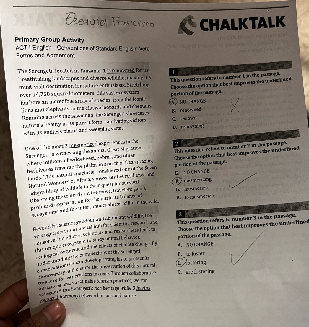 CHALKTALK
Primary Group Activity
v hv  o A   qu  o s 
ACT | English - Conventions of Standard English: Verb
Forms and Agreement
The Serengeti, located in Tanzania, 1 is renowned for its 1
breathtaking landscapes and diverse wildlife, making it a
must-visit destination for nature enthusiasts. Stretching This question refers to number 1 in the passage.
Choose the option that best improves the underlined
over 14,750 square kilometers, this vast ecosystem
harbors an incredible array of species, from the iconic portion of the passage.
lions and elephants to the elusive leopards and cheetahs. A NO CHANGE
Roaming across the savannah, the Serengeti showcases B. renowned
nature's beauty in its purest form, captivating visitors C. renown
with its endless plains and sweeping vistas. D. renowning
One of the most 2 mesmerized experiences in the
2
Serengeti is witnessing the annual Great Migration,
where millions of wildebeest, zebras, and other This question refers to number 2 in the passage.
Choose the option that best improves the underlined
herbivores traverse the plains in search of fresh grazing portion of the passage.
lands. This natural spectacle, considered one of the Seven
Natural Wonders of Africa, showcases the resilience and E. NO CHANGE
adaptability of wildlife in their quest for survival.
F mesmerizing
Observing these herds on the move, travelers gain a G. mesmerize
profound appreciation for the intricate balance of
H. to mesmerize
ecosystems and the interconnectedness of life in the wild.
Beyond its scenic grandeur and abundant wildlife, the 3
Serengeti serves as a vital hub for scientific research and This question refers to number 3 in the passage.
conservation efforts. Scientists and researchers flock to Choose the option that best improves the underlined
this unique ecosystem to study animal behavior,
portion of the passage.
ecological patterns, and the effects of climate change. By A. NO CHANGE
understanding the complexities of the Serengeti,
B. to foster
conservationists can develop strategies to protect its
biodiversity and ensure the preservation of this natural C. fostering
treasure for generations to come. Through collaborative D. are fostering
initiatives and sustainable tourism practices, we can
safeguard the Serengeti's rich heritage while 3 having
fostered harmony between humans and nature.