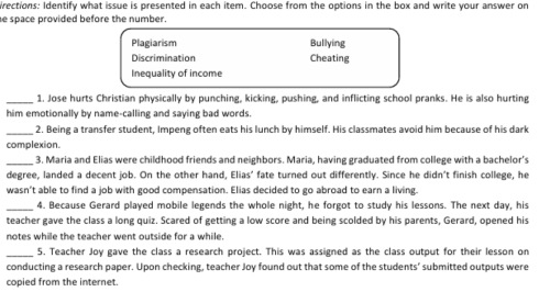 wrections: Identify what issue is presented in each item. Choose from the options in the box and write your answer on
e space provided before the number.
Plagiarism Bullying
Discrimination Cheating
Inequality of income
_1. Jose hurts Christian physically by punching, kicking, pushing, and inflicting school pranks. He is also hurting
him emotionally by name-calling and saying bad words
_2. Being a transfer student, Impeng often eats his lunch by himself. His classmates avoid him because of his dark
complexion.
_3. Maria and Elias were childhood friends and neighbors. Maria, having graduated from college with a bachelor’s
degree, landed a decent job. On the other hand, Elias' fate turned out differently. Since he didn't finish college, he
wasn't able to find a job with good compensation. Elias decided to go abroad to earn a living.
_4. Because Gerard played mobile legends the whole night, he forgot to study his lessons. The next day, his
teacher gave the class a long quiz. Scared of getting a low score and being scolded by his parents. Gerard, opened his
notes while the teacher went outside for a while.
_
5. Teacher Joy gave the class a research project. This was assigned as the class output for their lesson on
conducting a research paper. Upon checking, teacher Joy found out that some of the students' submitted outputs were
copied from the internet.