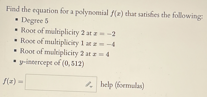 Find the equation for a polynomial f(x) that satisfies the following: 
Degree 5
Root of multiplicity 2 at x=-2
Root of multiplicity 1 at x=-4
Root of multiplicity 2 at x=4
y-intercept of (0,512)
f(x)=□ help (formulas)